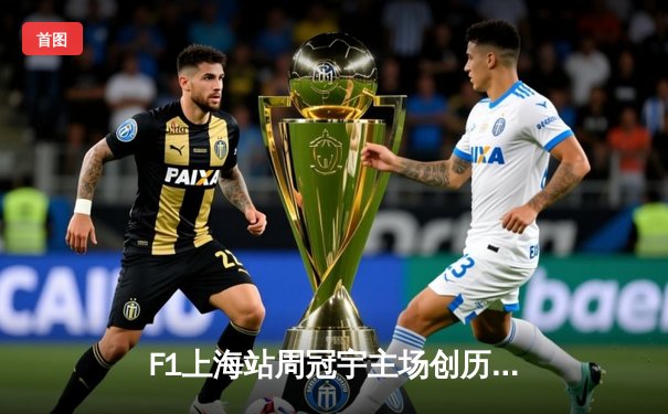 F1上海站周冠宇主场创历史 维斯塔潘强势夺冠刷新赛道纪录