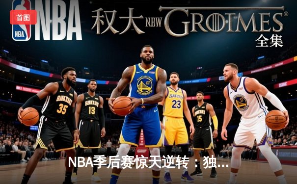 NBA季后赛惊天逆转：独行侠东契奇三双力克快船，欧文末节爆发定胜局