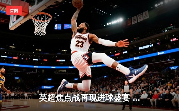 英超焦点战再现进球盛宴 阿森纳3:2险胜利物浦 萨卡双响主宰天王山之战