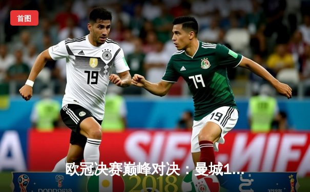 欧冠决赛巅峰对决：曼城1-0险胜国米，首夺欧冠桂冠成就三冠王伟业