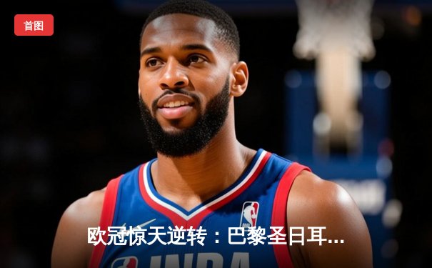 欧冠惊天逆转：巴黎圣日耳曼3-2绝杀拜仁，姆巴佩双响点燃王子公园